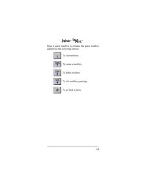 Page 2725
Once a guest mailbox is created, the guest mailbox
creator has the following options: 
To list maiboxes.
To create a mailbox.
To delete mailbox.
To edit mailbox greetings.
To go back a menu.
IN252-00.fm  Page 25  Tuesday, October 5, 1999  10:06 AM 