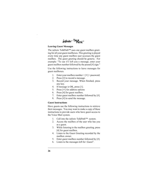 Page 2826 Leaving Guest Messages
The infinite TalkPath™ uses one guest mailbox greet-
ing for all your guest mailboxes. This greeting is played
every time any guest mailbox user accesses the guest
mailbox.  The guest greeting should be generic.  For
example: To see if I left you a message, enter your
guest mailbox number followed by the pound [#] sign.
Use the following instructions to leave messages for
guest mailboxes.
1. Enter your mailbox number + [✳] + password.
2. Press [2] to record a message.
3. Record...