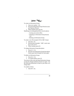 Page 3533
To create an Information Group:
1. Enter new number + [#].
2. Record an Information Group Title (for exam-
ple: Business Phones)
3. When finished, press any key
Modifying an existing group allows several options:
– Creating note entries (IDs).
– Changing an Information Group descrip-
tion.
– Deleting an Information Group.
To create a new ID (example 222 for ABC Comp.):
1. Enter ID + [#].
2. Record Entry (example: “ABC’s main num-
ber is 555-1212”)
3. When finished, press [#].
To change Information...