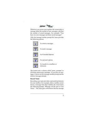 Page 97
Whenever you access your mailbox the system plays a
message about the number of new messages, and then
the number of saved messages. For example, “You
have two new messages and three saved messages”.
After the message number prompt the menu provides
the following options:
The system uses a scheme called smart  prompts to
eliminate unnecessary messages.  If you have no mes-
sages, it leaves out the message number prompt and the
retrieve messages prompt.
Record Name
Recording your name provides a...