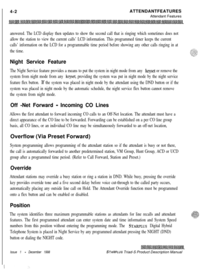 Page 102 I
4-2ATTENDANTFEATURES
Attendant Featuresanswered. The LCD display then updates to show the second call that is ringing which sometimes does not
allow the station to view the current calls’ LCD information. This programmed timer keeps the current
calls’ information on the LCD for a programmable time period before showing any other calls ringing in at
the time.
Night Service Feature
The Night Service feature provides a means to put the system in night mode from any keyset or remove the
system from night...