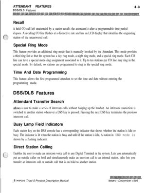 Page 103ATTENDANT FEATURESDSWDLS Features
Recall
A held CO call left unattended by a station recalls the attendant(s) after a programmable time period
elapses. A recalling CO line flashes at a distinctive rate and has an LCD display that identifies the originating
station of the unanswered call.
Special Ring Mode
This feature provides an additional ring mode that is manually invoked by the Attendant. This mode provides
a third ring list so that the system has a day ring mode, a night ring mode, and a special...