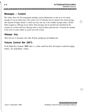 Page 104 I
4-4ATTENDANTFEATURESDSSIDLS Features
Messages - Custom
This feature allows the first programmed attendant (system administrator) to enter up to ten custom
messages for use by station users of the system. Up to 24 characters may be entered as the custom message
(this represent 48 digits entered). A station user may store any of the available messages under a flexible
button assigned as a Message Access button. These messages may be specified and customized by the
customer on a system-wide basis....