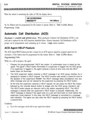 Page 114 I
5-8DIGITAL STATION OPERATIONAutomatic Call Distribution (ACD)
When the station is monitoring the caller in VM, the display shows:VM SCREENING
MM/DD/YYHH:MMam
*A Flex Button must be programmed for this feature to operate. Refer to Table 53:FZe.x Button
Programming Codes.
Automatic Call Distribution (ACD)
Thisfeature is avulluble with option& software. When purchased, Uniform Call Distribution (UCD) is not
used and is replaced by the ACD functions identified below. Sixteen Automatic Call Distribution...