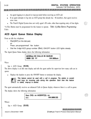 Page 1165-10DIGITAL STATION OPERATION
Automatic Call Distribution (ACD)
(0An agent logging in is placed in wrap-up mode before receiving an ACD call.
+If an agent attempts to log into an ACD group that already has 16 members, that agent receives
error tone.
,-:-The Triad-S Digital System does not verify agent’s ID codes, other than requiring entry of four digits.I . . ,.Q$?.-;-_ .-. -
*A Flex Button must be programmed for this feature to operate. Table 5.JMZex Button Programming
Codes.
ACD Agent Queue Status...