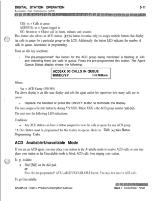 Page 117DIGITAL STATION OPERATION5-11
Automatic Call Distribution (ACD)
CIQ: xx = Calls in queue
AGENT(S): xx = Agents logged in
OC: hh:mm:ss = Oldest call in hours, minutes and seconds
This feature also allows an ACD station 
(12/24 button executive only) to assign multiple buttons that display
the calls in queue for a particular group on the LCD. Additionally, the button LED indicates the number of
calls in queue, determined in programming.
From an idle key telephone:
1The pre-programmed* flex button for the...