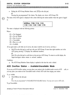 Page 119Issue I- December 7998
.DIGITAL STATION OPERATION
Automatic Call Distribution (ACD)5-13
+Dialing the ACD Group Member Status code [573] on the dial pad,
or
Pressing the pre-programmed* flex button. The display now shows ACD Group 550.
The status of the ACD agents is displayed with a letter following the station number where the agent is logged
in.
ACDSxx: 110A 111A 112A
1130 114U 115D 116B 117N
The status is displayed with the following priority:
Where:
(N) = Not Equipped
(D) = Do not Disturb
(0) = Out...