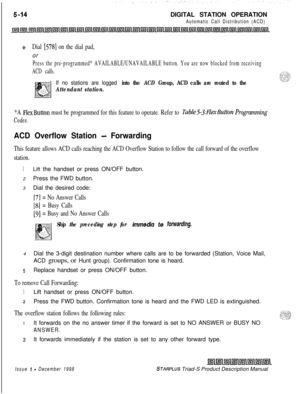 Page 120DIGITAL STATION OPERATIONAutomatic Call Distribution (ACD)
+Dial [578] on the dial pad,or
Press the pre-programmed* AVAILABLE/UNAVAILABLE button. You are now blocked from receiving
ACD calls.
If no stations are logged into the ACD Group, ACD calls are routed to the
Attendant station.
*A FlexButton must be programmed for this feature to operate. Refer to Table53:FZexButton Programming
Codes.
ACD Overflow Station - Forwarding
This feature allows ACD calls reaching the ACD Overflow Station to follow the...