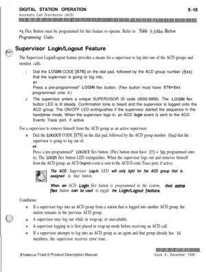Page 121 I  --DIGITAL STATION OPERATION
Automatic Call Distribution (ACD)
*A Flex Button must be programmed for this feature to operate. Refer to Table 5-3:FZex Button
Programming Codes.
GT2 Supervisor Login/Logout FeatureE:: y.:;>
y’ .”--.The Supervisor Login/Logout feature provides a means for a supervisor to log into one of the ACD groups and
monitor calls.
1Dial the LOGIN CODE [576] on the dial pad, followed by the ACD group number (5xx)that the supervisor is going to log into,
orPress a pre-programmed*...