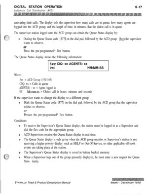 Page 123 I:DIGITAL STATION OPERATION
Automatic Call Distribution (ACD)
answering their calls. The display tells the supervisor how many calls are in queue, how many agents are
logged into the ACD group, and the length of time, in minutes, that the oldest call is in queue.
The supervisor station logged onto the ACD group can obtain the Queue Status display by:
+t+Dialing the Queue Status code [577] on the dial pad, followed by the ACD group (5xx) the supervisor
wants to observe,
Or
Press the pre-programmed* flex...