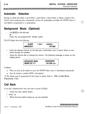 Page 1245-18DIGITAL STATION OPERATION
Automatic SelectionAutomatic Selection
Pressing an outside line button, or pool button; a speed button; a station button; or dialing a number in the
Triad-S system numbering plan, automatically activates the speakerphone and lights the ON/OFF button, if
your 
keyset is programmed as a speakerphone.
Background Music (Optional)
1Dial [632] on the dial pad,
OrPress the pre-programmed* flexible button.
The LCD display shows the following:
0:OFF1 :CH-12:CH-2MMIDDNY
HH:MM
2Enter...