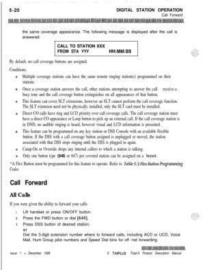 Page 126DIGITAL STATION OPERATIONCall Forwardthe same coverage appearance. The following message is displayed after the call is
answered:
CALL TO STATION XXX
FROM STA YYYHH:MM:SS
By default, no call coverage buttons are assigned.
Conditions:
Multiple coverage stations can have the same remote ringing station(s) programmed on their
stations.
Once a coverage station answers the call, other stations attempting to answer the callreceive a
busy tone and the call coverage button extinguishes on all appearances of that...