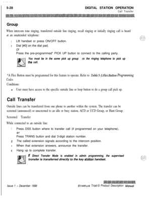 Page 134 I  --...5-28DIGITAL STATION OPERATION
Call TransferGroup
When intercom tone ringing, transferred outside line ringing, recall ringing or initially ringing call is heard
at an unattended telephone:
1Lift handset or press ON/OFF button.
2Dial [#0] on the dial pad,
OfPress the pre-programmed* PICK UP button to connect to the calling party.
You must be in the some pick up group OS the ringing telephone to pick up
the call.
*A Flex Button must be programmed for this feature to operate. Refer to...