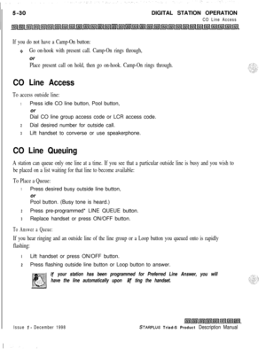 Page 136DIGITAL STATION OPERATIONCO Line Access
If you do not have a Camp-On button:
0Go on-hook with present call. Camp-On rings through,or
Place present call on hold, then go on-hook. Camp-On rings through.
CO Line Access
To access outside line:
1Press idle CO line button, Pool button,
or
Dial CO line group access code or LCR access code.
2Dial desired number for outside call.
3Lift handset to converse or use speakerphone.
CO Line Queuing
A station can queue only one line at a time. If you see that a...