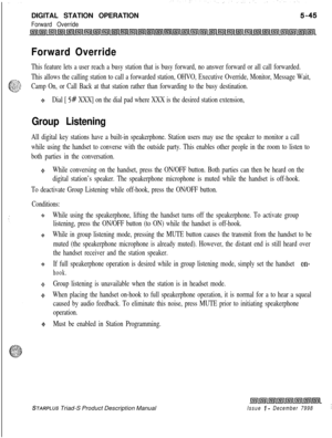 Page 151DIGITAL STATION OPERATIONForward Override
Forward Override
This feature lets a user reach a busy station that is busy forward, no answer forward or all call forwarded.
This allows the calling station to call a forwarded station, OHVO, Executive Override, Monitor, Message Wait,
Camp On, or Call Back at that station rather than forwarding to the busy destination.
++Dial [ 5# XXX] on the dial pad where XXX is the desired station extension,
Group Listening
All digital key stations have a built-in...