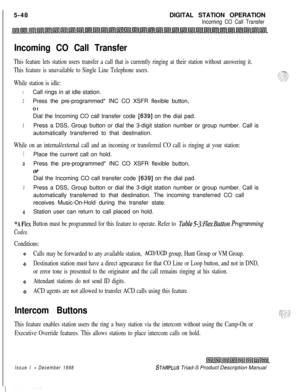 Page 154 I
5-48DIGITAL STATION OPERATIONIncoming CO Call Transfer
Incoming CO Call Transfer
This feature lets station users transfer a call that is currently ringing at their station without answering it.
This feature is unavailable to Single Line Telephone users.
While station is idle:
1Call rings in at idle station.
2Press the pre-programmed* INC CO XSFR flexible button,
Of
Dial the Incoming CO call transfer code 
[639] on the dial pad.
3Press a DSS, Group button or dial the 3-digit station number or group...
