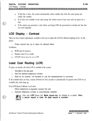 Page 159DIGITAL STATION OPERATIONLCD Display - Contrast
+If that line is busy, the system automatically selects another line from the same group and
redials the number.
+SIf no lines are available in the same group, the station receives busy tone and can queue for a
line.
9If the station user preselects a line before activating LNR, the preselection overrides the line that
was used originally.
LCD Display - Contrast
There are four contrast adjustments available to the user to adjust the LCD for different...