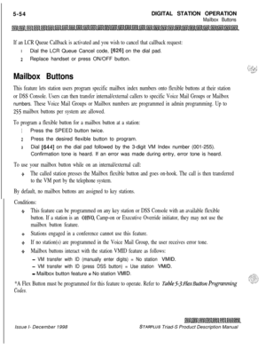 Page 1605-54DIGITAL STATION OPERATIONMailbox Buttons
If an LCR Queue Callback is activated and you wish to cancel that callback request:IDial the LCR Queue Cancel code, 
[626] on the dial pad.
2Replace handset or press ON/OFF button.
Mailbox Buttons
This feature lets station users program specific mailbox index numbers onto flexible buttons at their station
or DSS Console. Users can then transfer internal/external callers to specific Voice Mail Groups or Mailbox
numbers. These Voice Mail Groups or Mailbox...