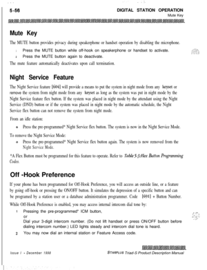 Page 162 I  ...
5-56
.. ..:.DIGITAL STATION OPERATION
Mute Key
Mute Key
The MUTE button provides privacy during speakerphone or handset operation by disabling the microphone.
1Press the MUTE button while off-hook on speakerphone or handset to activate.
2Press the MUTE button again to deactivate.
The mute feature automatically deactivates upon call termination.
Night Service Feature
The Night Service feature [604] will provide a means to put the system in night mode from any keyset or
remove the system from night...