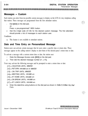 Page 1705-64DIGITAL STATION OPERATIONPersonalized Messages
Messages - Custom
Each station can select from ten possible custom messages to display on the LCD of a key telephone calling
that station. These messages are programmed from the first attendant station.
1Dial [633] on the dial pad,
Of
Press a pre-programmed* MSG button.
2Dial the 2-digit code (21-30) for the desired custom message. The first attendant
should provide a list of messages to each station user.
Conditions:
9This feature is not available to...