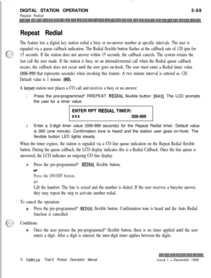 Page 175.:-DIGITAL STATION OPERATION
Repeat Redial5-69
Repeat Redial
The feature lets a digital key station redial a busy or no-answer number at specific intervals. The user is
signaled via a queue callback indication. The Redial flexible button flashes at the callback rate of 120 ipm for
15 seconds. If the station does not answer within 15 seconds, the callback cancels, The system retains the
last call the user made. If the station is busy on an internal/external call when the Redial queue callback
occurs, the...