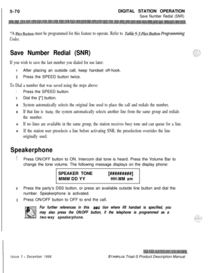 Page 176 I
5-70DIGITAL STATION OPERATIONSave Number Redial (SNR)
*A FlexButton must be programmed for this feature to operate. Refer to TabZeS-3:FLexButton Progmmning
Codes.
Save Number Redial (SNR)
If you wish to save the last number you dialed for use later:
1After placing an outside call, keep handset off-hook.
zPress the SPEED button twice.
To Dial a number that was saved using the steps above:
1Press the SPEED button.
2Dial the [*] button.
9*System automatically selects the original line used to place the...