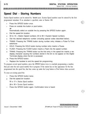 Page 1785-72DIGITAL STATION OPERATIONSpeed Dial - Storing Numbers
Speed Dial - Storing Numbers
Station Speed numbers can be entered by keyset users. System Speed numbers must be entered by the first
programmed attendant. If no attendant is specified, enter at Station 100.
1 1..
1
2
10
11Press the SPEED button once.
Press an outside line button or pool button.
or
Automatically select an outside line by pressing the SPEED button again.
Dial the speed bin location.
00 to 19 = Station Speed numbers; 20 to 99 
=...