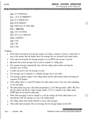 Page 1805-74., . . . .DIGITAL STATION OPERATION
Text Messaging (Silent Response)
[40] = IS IT PERSONAL?
[41] = IS IT AN EMERGENCY?
[42] = IS IT IMPORTANT?
[43] = IS IT URGENT?
[44] = SEND CALL TO VOICE MAIL
[45] = PARKCALL
[46] = OUT OF OFFICE
[47] = PUT CALL THROUGH
1481 = I AM BUSY
[49] = O.K.
[50] = NO
[51] = YES
Conditions:
If the station receiving the text message response was doing a camp-on, it receives a short burst of
tone on the speaker, then the display shows the message that was activated by the...