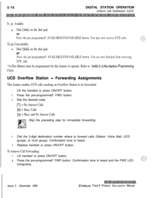 Page 182.5-76DIGITAL STATION OPERATION
Uniform Call Distribution (UCD)
To go Available:
$3Dial [566] on the dial pad,
Or
Press the pre-programmed* AVAILABLE/UNAVAILABLE button. You may now receive UCD calls.
To go Unavailable:
+Dial [566] on the dial pad,
Or
Press the pre-programmed* AVAILABLE/UNAVAILABLE button. You are now blocked from receiving
UCD calls.
*A Flex Button must be programmed for this feature to operate. Refer to Table53:lexButton Programming
Codes.
UCD Overflow Station - Forwarding Assignments...