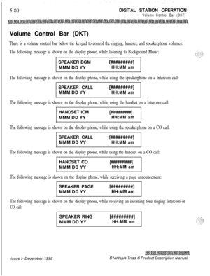 Page 1865-80DIGITAL STATION OPERATIONVolume Control Bar (DKT)
Volume Control Bar (DKT)
There is a volume control bar below the keypad to control the ringing, handset, and speakerphone volumes.
The following message is shown on the display phone, while listening to Background Music:SPEAKER BGM
[#########]MMM DD YY
HH:MM am
The following message is shown on the display phone, while using the speakerphone on a Intercom call:SPEAKER CALL
MMM DD YY
[#########]
HH:MM am
The following message is shown on the display...