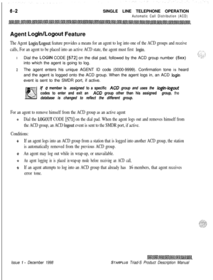 Page 188SINGLE LINE TELEPHONE OPERATIONAutomatic Call Distribution (ACD)Agent 
Login/Logout Feature
The Agent Login/Logout feature provides a means for an agent to log into one of the ACD groups and receive
calls, For an agent to be placed into an active ACD state, the agent must first 
login.IDial the 
LOGIN CODE [572] on the dial pad, followed by the ACD group number (5xx)into which the agent is going to log.
2The agent enters his unique AGENT ID code (0000-9999). Confirmation tone is heard
and the agent is...