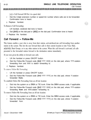 Page 196 I  --.
6-10SINGLE LINE TELEPHONE OPERATION
Call Forward
[x] = Call Forward Off-Net (via speed dial)
4Dial the 3-digit extension number or speed bin number where calls are to be forwarded.
Confirmation tone is heard.
5 Replace handset.
To Remove Call Forwarding:ILift handset, stuttered dial tone is heard.
zDial [640] on the dial pad or [662] on the dial pad. Confirmation tone is heard.
3 Replace the handset.
Call Forward - Follow-Me
This feature enables a user who is away from their station,...