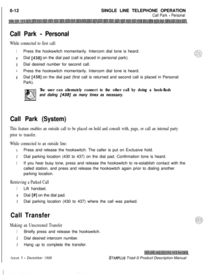 Page 198 I
6-12SINGLE LINE TELEPHONE OPERATIONCall Park - Personal
Call Park - Personal
While connected to first call:
1Press the hookswitch momentarily. Intercom dial tone is heard.
zDial [438] on the dial pad (call is placed in personal park).
3Dial desired number for second call.
4Press the hookswitch momentarily. Intercom dial tone is heard.
5Dial [438] on the dial pad (first call is returned and second call is placed in Personal
Park).
The user can alternately connect to the other call by doing a...