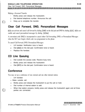 Page 199SINGLE LINE TELEPHONE OPERATION
Clear Call Forward, DND, Personalized Messages
6-13
Making a Screened Transfer
1Briefly press and release the hookswitch.
zDial desired telephone number. Announce the call.
g&sHang up to complete the transfer.
. . ;a:
Clear Call Forward, DND, Personalized Messages
SLTs can activate and cancel call forward by dialing [640] on the dial pad and DND by dialing [631]. SLTs can
enable and cancel personalized messages by dialing 
[633xx].
A convenient code [662] is incorporated...