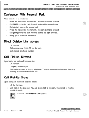 Page 200. .6-14SINGLE LINE TELEPHONE OPERATION
Conference With Personal Park
Conference With Personal Park
While connected to an outside line:
1Press the hookswitch momentarily. Intercom dial tone is heard.
2Dial [438] on the dial pad (first call is placed in personal park).
3Dial desired number for second call.
4Press the hookswitch momentarily. Intercom dial tone is heard.
5Dial [664] on the dial pad. All three parties are conf erenced.
6Hang up to terminate conference.
Direct Outside Line Access
1Lift...