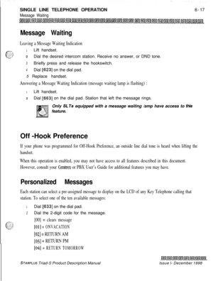 Page 203SINGLE LINE TELEPHONE OPERATIONMessage Waiting6-17
Message Waiting
Leaving a Message Waiting Indication
1Lift handset.
2Dial the desired intercom station. Receive no answer, or DND tone.
3Briefly press and release the hookswitch.
4Dial [623] on the dial pad.
5 Replace handset.
Answering a Message Waiting Indication (message waiting lamp is flashing) :
1Lift handset.
2Dial [663] on the dial pad. Station that left the message rings.
Only 
SLTs equipped with a message waiting /amp have access to...