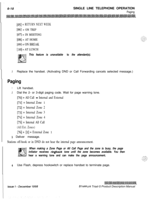 Page 204. .  .  .  .6-18SINGLE LINE TELEPHONE OPERATION
Paging
[05] = RETURN NEXT WEEK
[ob] = ON TRIP
[07] = IN MEETING
[08] = AT HOME
[09] = ON BREAK
[ 103 = AT LUNCH
This feature is unavailable to the attendant(s).
3Replace the handset. (Activating DND or Call Forwarding cancels selected message.)
Paging
1Lift handset.
2Dial the Z- or 3-digit paging code. Wait for page warning tone.
[70] = All Call - Internal and External
[71] = Internal Zone 1
[72] = Internal Zone 2
[73] = Internal Zone 3
[74] = Internal Zone...