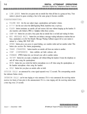 Page 2087-2DIGITAL ATTENDANT OPERATIONS
Attendant Digital Key Telephone Station Features+z+LINE QUEUE button lets you queue onto an outside line when all lines in a group are busy, Your
station is placed in queue awaiting a line in the same group to become available.
FIXEDFEATUREBUTTONS:
VOLUME BAR lets the user adjust ringer, speakerphone and handset volume.
H-T-P lets the user select the KM Signaling Mode, handsfree tone, or privacy.
FLASH button terminates an outside call and restores dial tone without...
