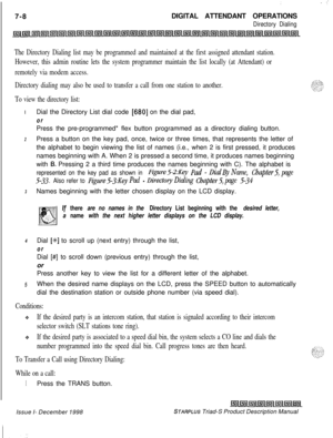 Page 214:. ..-7-8DIGITAL ATTENDANT OPERATIONS
Directory Dialing
The Directory Dialing list may be programmed and maintained at the first assigned attendant station.
However, this admin routine lets the system programmer maintain the list locally (at Attendant) or
remotely via modem access.
Directory dialing may also be used to transfer a call from one station to another.
To view the directory list:IDial the Directory List dial code 
[680] on the dial pad,
orPress the pre-programmed* flex button programmed as a...