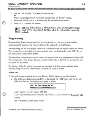 Page 215 I:DIGITAL ATTENDANT OPERATIONS
Directory Dialing7-Q
2Dial the Directory Dial Code [680] on the dial pad,
orPress a pre-programmed* flex button programmed for directory dialing,
3Press the SPEED button to automatically dial the destination station.
4Hang up to complete the transfer.
Culls may be transferred to inter& stations on/y. An otternpt to trunsfer
u cull of f-net (via u Speed dial bin) results in the cull recalling upon going
on-hook.
Programming
Directory dialing allows station users to obtain a...
