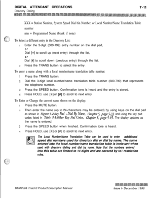 Page 217DIGITAL ATTENDANT OPERATIONSDirectory Dialing
XXX = Station Number, System Speed Dial bin Number, or Local Number/Name Translation Table
number
nnn = Programmed Name (blank if none)
a=..,T .‘Z. \
6.I... -. fy;- ,y,-To Select a different entry in the Directory List:
1Enter the 3-digit (000-199) entry number on the dial pad,
orDial 
[+K] to scroll up (next entry) through the list,
orDial [#] to scroll down (previous entry) through the list.
2Press the TRANS button to select the entry.
To enter a name along...