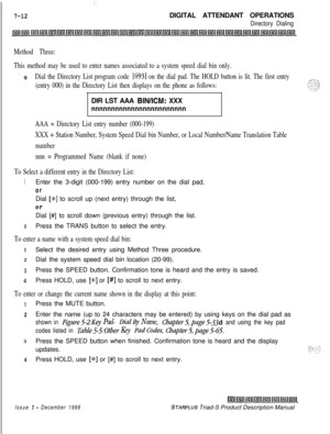 Page 218;.
7-12DIGITAL ATTENDANT OPERATIONS
Directory Dialing
Method Three:
This method may be used to enter names associated to a system speed dial bin only.
oDial the Directory List program code [693] on the dial pad. The HOLD button is lit. The first entry
(entry 000) in the Directory List then displays on the phone as follows:DIR LST AAA 
BIN/ICM: XXX
nnnnnnnnnnnnnnnnnnnnnnnn
AAA = Directory List entry number (000-199)
XXX = Station Number, System Speed Dial bin Number, or Local Number/Name Translation...