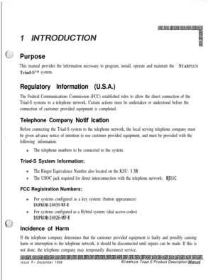 Page 23Purpose
This manual provides the information necessary to program, install, operate and maintain the STARPLUS
Triad-S’Lhf system.
Regulatory Information (U.S.A.)
The Federal Communications Commission (FCC) established rules to allow the direct connection of the
Triad-S systems to a telephone network. Certain actions must be undertaken or understood before the
connection of customer provided equipment is completed.
Telephone Company Notif ication
Before connecting the Triad-S system to the telephone...