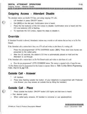 Page 221 I  ~.DIGITAL ATTENDANT OPERATIONS
7-15
Outgoing Access - Attendant Disable
Outgoing Access - Attendant Disable
The attendant station can disable CO lines, preventing outgoing CO calls,
1Lift handset or press ON/OFF button.
2Dial 16021 on the dial pad. Confirmation tone is heard.
3Press the line button(s) of the CO Line(s) to disable. Confirmation tone is heard and the
CO Line button(s) LED is flashing.
4To reactivate the CO Line(s), repeat the steps to disable it.
Override
If Attendant Override is...