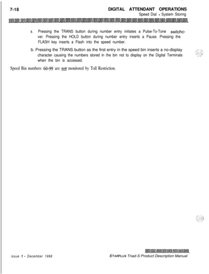 Page 224:7-18DIGITAL ATTENDANT OPERATIONS
Speed Dial - System Storing
a.Pressing the TRANS button during number entry initiates a Pulse-To-Tone switcho-
ver. Pressing the HOLD button during number entry inserts a Pause. Pressing the
FLASH key inserts a Flash into the speed number.b. Pressing the TRANS button as the first entry in the speed bin inserts a no-display
character causing the numbers stored in the bin not to display on the Digital Terminals
when the bin is accessed.
Speed Bin numbers 60-99 are not...