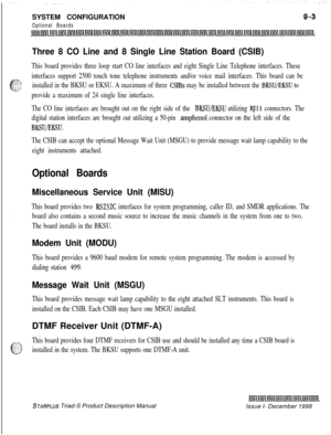 Page 237SYSTEM CONFIGURATIONOptional Boards
Three 8 CO Line and 8 Single Line Station Board (CSIB)
This board provides three loop start CO line interfaces and eight Single Line Telephone interfaces. These
interfaces support 2500 touch tone telephone instruments and/or voice mail interfaces. This board can be
installed in the BKSU or EKSU. A maximum of three 
CSIBs may be installed between the BKSU/EKSU to
provide a maximum of 24 single line interfaces.
The CO line interfaces are brought out on the right side of...