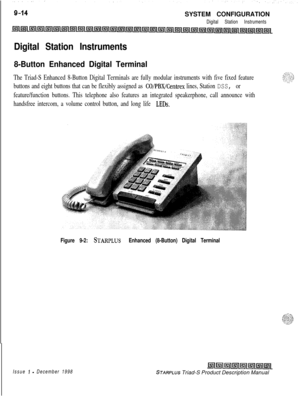 Page 248SYSTEM CONFIGURATIONDigital Station Instruments
Digital Station Instruments
8-Button Enhanced Digital Terminal
The Triad-S Enhanced 8-Button Digital Terminals are fully modular instruments with five fixed feature
buttons and eight buttons that can be flexibly assigned as 
CO/PBX/Centrex lines, Station DSS, or
feature/function buttons. This telephone also features an integrated speakerphone, call announce with
handsfree intercom, a volume control button, and long life 
LEDs.
Figure 9-2: STARPLUS Enhanced...