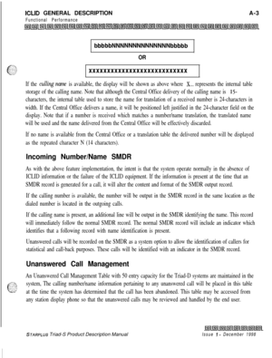 Page 255ICLID GENERAL DESCRIPTION
Functional PerformanceA-3
bbbbbNNNNNNNNNNNNNNbbbbb
OR
xxxxxxxxxxxxxxxxxxxxxxxxxxx
If the culling name is available, the display will be shown as above where X... represents the internal table
storage of the calling name. Note that although the Central Office delivery of the calling name is 
15-
characters, the internal table used to store the name for translation of a received number is 24-characters in
width. If the Central Office delivers a name, it will be positioned left...