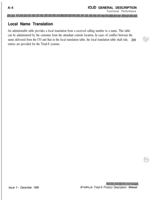 Page 256A-4ICLID GENERAL DESCRIPTION
Functional Performance
Local Name Translation
An administrable table provides a local translation from a received calling number to a name. This table
can be administered by the customer from the attendant console location, In cases of conflict between the
name delivered from the CO and that in the local translation table, the local translation table shall rule, 
200
entries are provided for the Triad-S systems.
,.-: . . I,‘Y: L:-. \I .-.- --.:.; .: :‘-r. I ..:,
Issue I-...