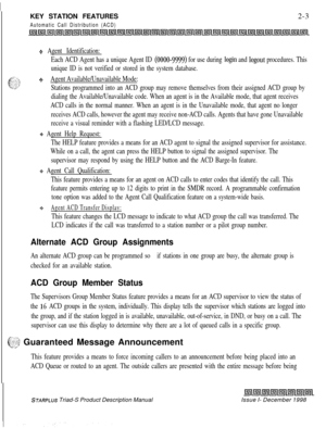 Page 29KEY STATION FEATURESAutomatic Call Distribution (ACD)2-3
+z+ Agent Identification:
Each ACD Agent has a unique Agent ID 
(0000-9999) for use during login and logout procedures. This
unique ID is not verified or stored in the system database.
$4Agent Available/Unavailable Mode:
Stations programmed into an ACD group may remove themselves from their assigned ACD group by
dialing the Available/Unavailable code. When an agent is in the Available mode, that agent receives
ACD calls in the normal manner. When...